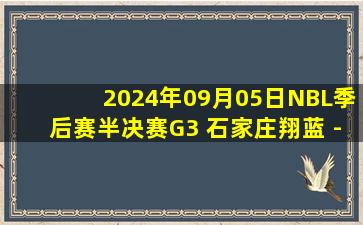 2024年09月05日NBL季后赛半决赛G3 石家庄翔蓝 - 安徽文一 全场录像